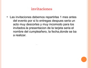 invitaciones
●
Las invitaciones debemos repartirlas 1 mes antes
del evento por si lo entregas despues seria un
acto muy descortes y muy incomodo para los
invitados.la presentacion de la tarjeta seria el
nombre del cumpleañero, la fecha,donde se ba
a realizar.
 