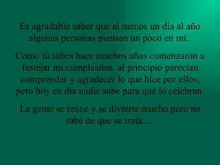 Es agradable saber que al menos un día al año algunas personas piensan un poco en mí.  Como tú sabes hace muchos años comenzaron a festejar mi cumpleaños, al principio parecían comprender y agradecer lo que hice por ellos, pero hoy en día nadie sabe para que lo celebran.  La gente se reúne y se divierte mucho pero no sabe de que se trata....   