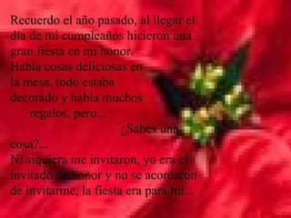 Recuerdo el año pasado, al llegar el día de mi cumpleaños hicieron una gran fiesta en mi honor.  Había cosas deliciosas en  la mesa, todo estaba  decorado y había muchos  regalos, pero...  ¿Sabes una cosa?...  Ni siquiera me invitaron, yo era el invitado de honor y no se acordaron de invitarme, la fiesta era para mí...  