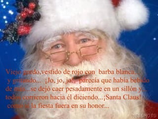 Viejo gordo,vestido de rojo con  barba blanca...  y gritando...  ¡Jo, jo, jo!,  parecía que había bebido de más...se dejó caer pesadamente en un sillón y... todos corrieron hacia él diciendo...¡Santa Claus!  como si la fiesta fuera en su honor... 