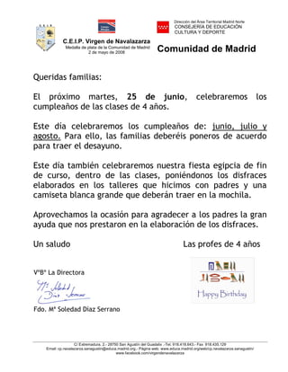 C.E.I.P. Virgen de Navalazarza
Medalla de plata de la Comunidad de Madrid
2 de mayo de 2008
Dirección del Área Territorial Madrid Norte
CONSEJERÍA DE EDUCACIÓN
CULTURA Y DEPORTE
Comunidad de Madrid
C/ Extremadura, 2.- 28750 San Agustín del Guadalix .-Tel. 918.418.643.- Fax 918.435.129
Email: cp.navalazarza.sanagustin@educa.madrid.org.- Página web: www.educa.madrid.org/web/cp.navalazarza.sanagustin/
www.facebook.com/virgendenavalazarza
Queridas familias:
El próximo martes, 25 de junio, celebraremos los
cumpleaños de las clases de 4 años.
Este día celebraremos los cumpleaños de: junio, julio y
agosto. Para ello, las familias deberéis poneros de acuerdo
para traer el desayuno.
Este día también celebraremos nuestra fiesta egipcia de fin
de curso, dentro de las clases, poniéndonos los disfraces
elaborados en los talleres que hicimos con padres y una
camiseta blanca grande que deberán traer en la mochila.
Aprovechamos la ocasión para agradecer a los padres la gran
ayuda que nos prestaron en la elaboración de los disfraces.
Un saludo Las profes de 4 años
VºBº La Directora
Fdo. Mª Soledad Díaz Serrano
NOMBRE DIAZ
SERRANOS
MARIA
SOLEDAD - NIF
15992737D
Firmado digitalmente por NOMBRE
DIAZ SERRANOS MARIA SOLEDAD -
NIF 15992737D
Nombre de reconocimiento (DN):
c=ES, o=FNMT, ou=FNMT Clase 2
CA, ou=500780463, cn=NOMBRE
DIAZ SERRANOS MARIA SOLEDAD -
NIF 15992737D
Fecha: 2013.06.18 00:26:49 +02'00'
 