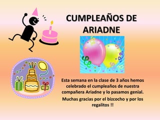 CUMPLEAÑOS DE 
ARIADNE 
Esta semana en la clase de 3 años hemos 
celebrado el cumpleaños de nuestra 
compañera Ariadne y lo pasamos genial. 
Muchas gracias por el bizcocho y por los 
regalitos !! 
 