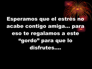 Esperamos que el estrés no acabe contigo amiga… para eso te regalamos a este “gordo” para que lo disfrutes…. 