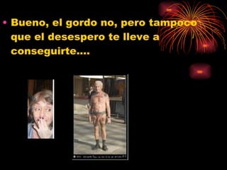 Bueno, el gordo no, pero tampoco que el desespero te lleve a conseguirte…. 