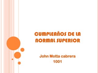 CUMPLEAÑOS DE LA
NORMAL SUPERIOR

 John Motta cabrera
       1001
 