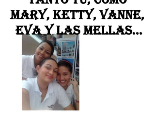 Tanto tu, como
mary, ketty, vanne,
eva y las mellas…
 