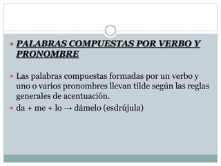  PALABRAS COMPUESTAS POR VERBO Y
PRONOMBRE
 Las palabras compuestas formadas por un verbo y
uno o varios pronombres llevan tilde según las reglas
generales de acentuación.
 da + me + lo → dámelo (esdrújula)
 