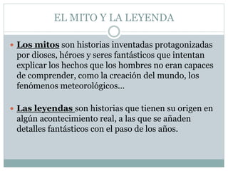 EL MITO Y LA LEYENDA
 Los mitos son historias inventadas protagonizadas
por dioses, héroes y seres fantásticos que intentan
explicar los hechos que los hombres no eran capaces
de comprender, como la creación del mundo, los
fenómenos meteorológicos...
 Las leyendas son historias que tienen su origen en
algún acontecimiento real, a las que se añaden
detalles fantásticos con el paso de los años.
 