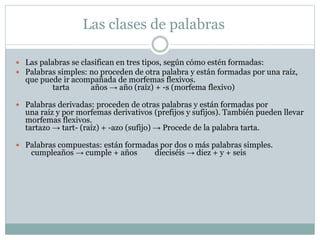 Las clases de palabras
 Las palabras se clasifican en tres tipos, según cómo estén formadas:
 Palabras simples: no proceden de otra palabra y están formadas por una raíz,
que puede ir acompañada de morfemas flexivos.
tarta años → año (raíz) + -s (morfema flexivo)
 Palabras derivadas: proceden de otras palabras y están formadas por
una raíz y por morfemas derivativos (prefijos y sufijos). También pueden llevar
morfemas flexivos.
tartazo → tart- (raíz) + -azo (sufijo) → Procede de la palabra tarta.
 Palabras compuestas: están formadas por dos o más palabras simples.
cumpleaños → cumple + años dieciséis → diez + y + seis
 