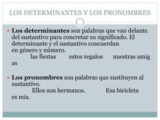 LOS DETERMINANTES Y LOS PRONOMBRES
 Los determinantes son palabras que van delante
del sustantivo para concretar su significado. El
determinante y el sustantivo concuerdan
en género y número.
las fiestas estos regalos nuestras amig
as
 Los pronombres son palabras que sustituyen al
sustantivo.
Ellos son hermanos. Esa bicicleta
es mía.
 