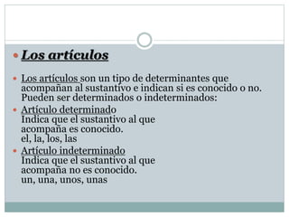  Los artículos
 Los artículos son un tipo de determinantes que
acompañan al sustantivo e indican si es conocido o no.
Pueden ser determinados o indeterminados:
 Artículo determinado
Indica que el sustantivo al que
acompaña es conocido.
el, la, los, las
 Artículo indeterminado
Indica que el sustantivo al que
acompaña no es conocido.
un, una, unos, unas
 