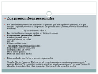  Los pronombres personales
 Los pronombres personales nombran a la persona que habla(primera persona), a la que
escucha (segunda persona) o a la persona de quien se habla (tercera persona) sin decir sus
nombres:
Tú y yo no iremos; ellos, sí.
 Los pronombres personales pueden ser tónicos o átonos.
 Pronombres personales tónicos
Pueden aparecer solos o
acompañados de un verbo.
¡Eh, tú!
Ella no nació en enero.
 Pronombres personales átonos
No pueden aparecer solos, sino
acompañando a un verbo.
Me lo tienes que dar.
Dame un beso antes de irte.
 Estas son las formas de los pronombres personales:
SingularPlural1.ª persona Tónicos yo, mí, conmigo nosotros, nosotras Átonos menos2.ª
persona Tónicos Tú, ti, contigo vosotros, vosotras, ustedesÁtonosteos3.ª persona Tónicos él,
ella, ello, sí, consigo ellos, ellas, sí, consigo Átonos se, lo, la, le, se, los, las, les
 