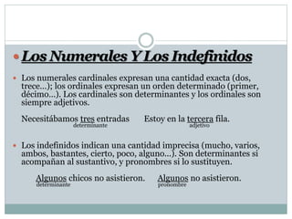  Los Numerales Y Los Indefinidos
 Los numerales cardinales expresan una cantidad exacta (dos,
trece…); los ordinales expresan un orden determinado (primer,
décimo…). Los cardinales son determinantes y los ordinales son
siempre adjetivos.
Necesitábamos tres entradas Estoy en la tercera fila.
determinante adjetivo
 Los indefinidos indican una cantidad imprecisa (mucho, varios,
ambos, bastantes, cierto, poco, alguno...). Son determinantes si
acompañan al sustantivo, y pronombres si lo sustituyen.
Algunos chicos no asistieron. Algunos no asistieron.
determinante pronombre
 