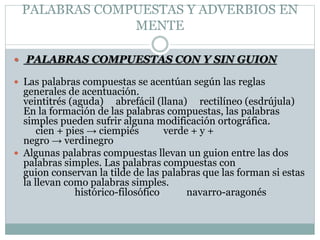 PALABRAS COMPUESTAS Y ADVERBIOS EN
MENTE
 PALABRAS COMPUESTAS CON Y SIN GUION
 Las palabras compuestas se acentúan según las reglas
generales de acentuación.
veintitrés (aguda) abrefácil (llana) rectilíneo (esdrújula)
En la formación de las palabras compuestas, las palabras
simples pueden sufrir alguna modificación ortográfica.
cien + pies → ciempiés verde + y +
negro → verdinegro
 Algunas palabras compuestas llevan un guion entre las dos
palabras simples. Las palabras compuestas con
guion conservan la tilde de las palabras que las forman si estas
la llevan como palabras simples.
histórico-filosófico navarro-aragonés
 