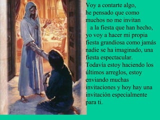 Voy a contarte algo,
he pensado que como
muchos no me invitan
  a la fiesta que han hecho,
yo voy a hacer mi propia
fiesta grandiosa como jamás
nadie se ha imaginado, una
fiesta espectacular.
Todavía estoy haciendo los
últimos arreglos, estoy
enviando muchas
invitaciones y hoy hay una
invitación especialmente
para ti.
 