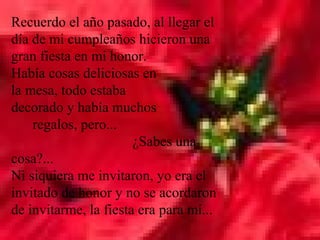 Recuerdo el año pasado, al llegar el
día de mi cumpleaños hicieron una
gran fiesta en mi honor.
Había cosas deliciosas en
la mesa, todo estaba
decorado y había muchos
    regalos, pero...
                       ¿Sabes una
cosa?...
Ni siquiera me invitaron, yo era el
invitado de honor y no se acordaron
de invitarme, la fiesta era para mí...
 