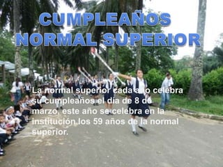 La normal superior cada año celebra
su cumpleaños el día de 8 de
marzo, este año se celebra en la
institución los 59 años de la normal
superior.
 
