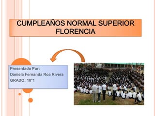 CUMPLEAÑOS NORMAL SUPERIOR
           FLORENCIA




Presentado Por:
Daniela Fernanda Roa Rivera
GRADO: 10°1
 