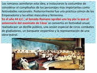 Los romanos asimilaron esta idea, e instauraron la costumbre de
considerar el cumpleaños de los personajes más importantes como
festividades nacionales. Posteriormente fue una práctica común de los
Emperadores y las elites masculina y femenina.
En el año 44 d.C., el Senado Romano aprobó una ley por la que el
aniversario del asesinato de César se convertía en festividad anual,
realzada por un desfile público, una sesión especial de circo, combates
de gladiadores, un banquete vespertino y la representación de una
obra teatral.
 
