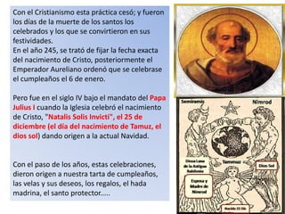 Con el Cristianismo esta práctica cesó; y fueron
los días de la muerte de los santos los
celebrados y los que se convirtieron en sus
festividades.
En el año 245, se trató de fijar la fecha exacta
del nacimiento de Cristo, posteriormente el
Emperador Aureliano ordenó que se celebrase
el cumpleaños el 6 de enero.
Pero fue en el siglo IV bajo el mandato del Papa
Julius I cuando la Iglesia celebró el nacimiento
de Cristo, "Natalis Solis Invicti", el 25 de
diciembre (el día del nacimiento de Tamuz, el
dios sol) dando origen a la actual Navidad.
Con el paso de los años, estas celebraciones,
dieron origen a nuestra tarta de cumpleaños,
las velas y sus deseos, los regalos, el hada
madrina, el santo protector.....
 