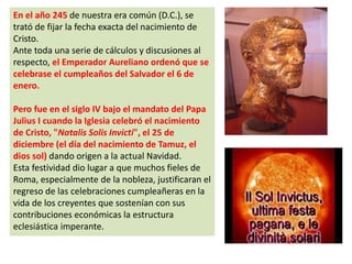 En el año 245 de nuestra era común (D.C.), se
trató de fijar la fecha exacta del nacimiento de
Cristo.
Ante toda una serie de cálculos y discusiones al
respecto, el Emperador Aureliano ordenó que se
celebrase el cumpleaños del Salvador el 6 de
enero.
Pero fue en el siglo IV bajo el mandato del Papa
Julius I cuando la Iglesia celebró el nacimiento
de Cristo, "Natalis Solis Invicti", el 25 de
diciembre (el día del nacimiento de Tamuz, el
dios sol) dando origen a la actual Navidad.
Esta festividad dio lugar a que muchos fieles de
Roma, especialmente de la nobleza, justificaran el
regreso de las celebraciones cumpleañeras en la
vida de los creyentes que sostenían con sus
contribuciones económicas la estructura
eclesiástica imperante.
 