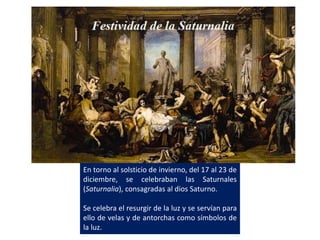 En torno al solsticio de invierno, del 17 al 23 de
diciembre, se celebraban las Saturnales
(Saturnalia), consagradas al dios Saturno.
Se celebra el resurgir de la luz y se servían para
ello de velas y de antorchas como símbolos de
la luz.
 