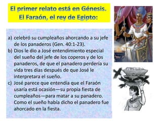 a) celebró su cumpleaños ahorcando a su jefe
de los panaderos (Gen. 40:1-23).
b) Dios le dio a José entendimiento especial
del sueño del jefe de los coperos y de los
panaderos, de que el panadero perdería su
vida tres días después de que José le
interpretara el sueño.
c) José parece que entendía que el Faraón
usaría está ocasión—su propia fiesta de
cumpleaños—para matar a su panadero.
Como el sueño había dicho el panadero fue
ahorcado en la fiesta.
 