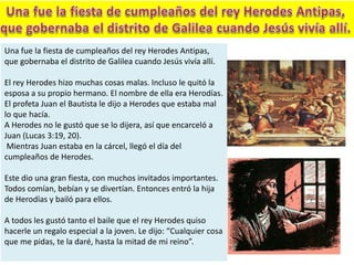 Una fue la fiesta de cumpleaños del rey Herodes Antipas,
que gobernaba el distrito de Galilea cuando Jesús vivía allí.
El rey Herodes hizo muchas cosas malas. Incluso le quitó la
esposa a su propio hermano. El nombre de ella era Herodías.
El profeta Juan el Bautista le dijo a Herodes que estaba mal
lo que hacía.
A Herodes no le gustó que se lo dijera, así que encarceló a
Juan (Lucas 3:19, 20).
Mientras Juan estaba en la cárcel, llegó el día del
cumpleaños de Herodes.
Este dio una gran fiesta, con muchos invitados importantes.
Todos comían, bebían y se divertían. Entonces entró la hija
de Herodías y bailó para ellos.
A todos les gustó tanto el baile que el rey Herodes quiso
hacerle un regalo especial a la joven. Le dijo: “Cualquier cosa
que me pidas, te la daré, hasta la mitad de mi reino”.
 