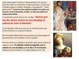 ¿Qué debía pedir? ¿Dinero? ¿Ropa bonita? ¿Un palacio
para ella sola? La muchacha no sabía qué decir, así que fue
a donde estaba su madre, Herodías, y le preguntó : “¿Qué
debo pedir?” Como la reina adúltera odiaba con todas sus
fuerzas a Juan el Bautista, le dijo a su hija que pidiera la
cabeza del profeta.
La muchacha volvió ante el rey y le dijo: “Quiero que
me des ahora mismo en una bandeja la
cabeza de Juan el Bautista”.
El rey Herodes sabía que Juan era un hombre justo, que
servía al Eterno, y no quería matarlo.
Pero Herodes había hecho una promesa y le preocupaba lo
que pensarían sus invitados si no la cumplía.
Por eso envió a un soldado a la prisión para que le cortara la
cabeza a Juan. El soldado volvió enseguida con la
cabeza en una bandeja y se la dio a la muchacha.
Entonces ella se la llevó a su madre (Marcos 6:17-29).
 