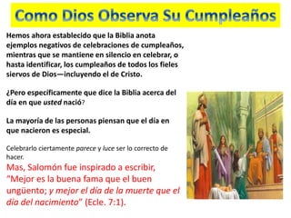 Hemos ahora establecido que la Biblia anota
ejemplos negativos de celebraciones de cumpleaños,
mientras que se mantiene en silencio en celebrar, o
hasta identificar, los cumpleaños de todos los fieles
siervos de Dios—incluyendo el de Cristo.
¿Pero específicamente que dice la Biblia acerca del
día en que usted nació?
La mayoría de las personas piensan que el día en
que nacieron es especial.
Celebrarlo ciertamente parece y luce ser lo correcto de
hacer.
Mas, Salomón fue inspirado a escribir,
“Mejor es la buena fama que el buen
ungüento; y mejor el día de la muerte que el
día del nacimiento” (Ecle. 7:1).
 