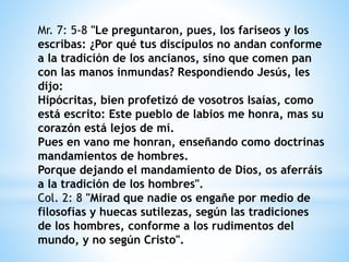 Mr. 7: 5-8 "Le preguntaron, pues, los fariseos y los
escribas: ¿Por qué tus discípulos no andan conforme
a la tradición de los ancianos, sino que comen pan
con las manos inmundas? Respondiendo Jesús, les
dijo:
Hipócritas, bien profetizó de vosotros Isaías, como
está escrito: Este pueblo de labios me honra, mas su
corazón está lejos de mí.
Pues en vano me honran, enseñando como doctrinas
mandamientos de hombres.
Porque dejando el mandamiento de Dios, os aferráis
a la tradición de los hombres".
Col. 2: 8 "Mirad que nadie os engañe por medio de
filosofías y huecas sutilezas, según las tradiciones
de los hombres, conforme a los rudimentos del
mundo, y no según Cristo".
 
