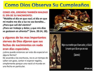 COMO JOB, JEREMÍAS TAMBIÉN MALDIJO
EL DÍA DE SU NACIMIENTO:
“Maldito el día en que nací; el día en que
mi madre me dio a luz no sea bendito…
¿Para que salí del vientre?
¿Para ver trabajo y dolor, y que mis días
se gastasen en afrenta?” (Jere. 20:14, 18).
y algunos de los mas importantes
siervos de Dios dijeron que sus
fechas de nacimientos en nada
eran días especiales,
¿cómo puede entonces ser este día especial en
alguna forma?
De acuerdo a las escrituras, no es un tiempo de
saltar con gozo, cantar ni esperar regalos,
simplemente porque uno nació al mundo en
una fecha en particular.
 