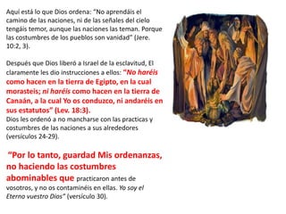 Aquí está lo que Dios ordena: “No aprendáis el
camino de las naciones, ni de las señales del cielo
tengáis temor, aunque las naciones las teman. Porque
las costumbres de los pueblos son vanidad” (Jere.
10:2, 3).
Después que Dios liberó a Israel de la esclavitud, El
claramente les dio instrucciones a ellos: “No haréis
como hacen en la tierra de Egipto, en la cual
morasteis; ni haréis como hacen en la tierra de
Canaán, a la cual Yo os conduzco, ni andaréis en
sus estatutos” (Lev. 18:3).
Dios les ordenó a no mancharse con las practicas y
costumbres de las naciones a sus alrededores
(versículos 24-29).
“Por lo tanto, guardad Mis ordenanzas,
no haciendo las costumbres
abominables que practicaron antes de
vosotros, y no os contaminéis en ellas. Yo soy el
Eterno vuestro Dios” (versículo 30).
 