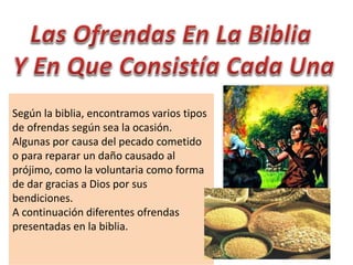 Según la biblia, encontramos varios tipos
de ofrendas según sea la ocasión.
Algunas por causa del pecado cometido
o para reparar un daño causado al
prójimo, como la voluntaria como forma
de dar gracias a Dios por sus
bendiciones.
A continuación diferentes ofrendas
presentadas en la biblia.
 