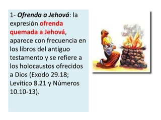 1- Ofrenda a Jehová: la
expresión ofrenda
quemada a Jehová,
aparece con frecuencia en
los libros del antiguo
testamento y se refiere a
los holocaustos ofrecidos
a Dios (Exodo 29.18;
Levítico 8.21 y Números
10.10-13).
 