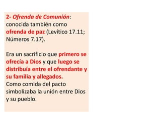 2- Ofrenda de Comunión:
conocida también como
ofrenda de paz (Levítico 17.11;
Números 7.17).
Era un sacrificio que primero se
ofrecía a Dios y que luego se
distribuía entre el ofrendante y
su familia y allegados.
Como comida del pacto
simbolizaba la unión entre Dios
y su pueblo.
 