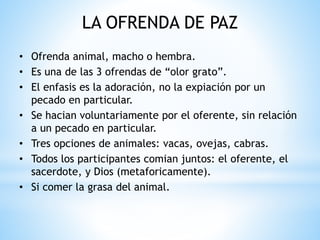 LA OFRENDA DE PAZ
• Ofrenda animal, macho o hembra.
• Es una de las 3 ofrendas de “olor grato”.
• El enfasis es la adoración, no la expiación por un
pecado en particular.
• Se hacian voluntariamente por el oferente, sin relación
a un pecado en particular.
• Tres opciones de animales: vacas, ovejas, cabras.
• Todos los participantes comian juntos: el oferente, el
sacerdote, y Dios (metaforicamente).
• Si comer la grasa del animal.
 