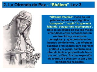 “Ofrenda Pacífica” viene de una
palabra hebraica que significa:
“completar”, “suplir” lo que está
faltando, o pagar una recompensa”.
Este es un estado en que los malos
entendidos entre personas fueron
esclarecidos y los errores
corregidos, y que prevalecen los
buenos sentimientos. Las ofrendas
pacíficas eran usadas para expresar
gratitud y regocijo. También esta
ofrenda tenia el propósito de hacer
um voto a Dios. Era una expresión
de grattitud a Dios por la paz y las
bendiciones recibidas.
2. La Ofrenda de Paz - “Shélem” Lev 3
 