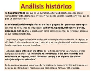 Te has preguntado por qué en un cumpleaños hay un bizcocho redondo al que
llaman torta y está adornada con velitas?, ¿De dónde salieron los globos? y ¿Por qué se
pide un deseo al soplar?
La celebración del cumpleaños es un ritual pagano de "protección astrológica"
con más de 3.500 años de antigüedad. Sumerios, egipcios, babilonios, persas,
griegos, romanos, etc. la practicaban como parte de sus ritos de fertilidad, basados
en sus fiestas de fertilidad.
Los primeros registros históricos de festejos de cumpleaños nos remontan a Egipto en
el 3.000 a.C. donde solamente eran celebrados los cumpleaños de los niños varones y
hombres pertenecientes a la realeza.
La Encyclopedia of Religion and Ethics, de Hastings, comienza su artículo sobre los
cumpleaños diciendo: “La costumbre de conmemorar el día del nacimiento está
relacionada, en la forma, con el cálculo del tiempo, y, en el fondo, con ciertos
principios religiosos primitivos”.
En tiempos antiguos era importante llevar registro de los nacimientos, principalmente
debido a que la fecha del nacimiento era esencial para formular el horóscopo.
 