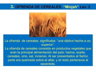La ofrenda de cereales, significaba: “una dádiva hecha a un,
superior”.
La ofrenda de cereales consistia en productos vegetales que
eran la principal alimentación del país: harina, aceite,
cereales, vino, sal, incienso. Al ser presentados al Señor,
parte era quemada sobre el altar, y el resto pertenecia al
sacerdote.
3. OFRENDA DE CEREALES. “Minjah” Lev. 2
 