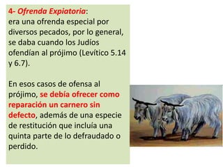 4- Ofrenda Expiatoria:
era una ofrenda especial por
diversos pecados, por lo general,
se daba cuando los Judíos
ofendían al prójimo (Levítico 5.14
y 6.7).
En esos casos de ofensa al
prójimo, se debía ofrecer como
reparación un carnero sin
defecto, además de una especie
de restitución que incluía una
quinta parte de lo defraudado o
perdido.
 