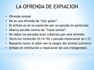 LA OFRENDA DE EXPIACION
• Ofrenda animal
• No es una ofrenda de “olor grato”.
• El énfasis es en la expiación por un pecado en particular.
• Abarca pecado contra las “cosas santas”
• No todos los pecados eran cubiertos por esta ofrenda.
• Yerro/sin intención (5:14-19) y pecado intencional (6:1-7)
• Requeria rociar el altar con la sangre del animal (carnero)
• Enfasis en restitucion o reparacion de una transgresion.
 