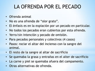 LA OFRENDA POR EL PECADO
• Ofrenda animal
• No es una ofrenda de “olor grato”.
• El énfasis es en la expiación por un pecado en particular.
• No todos los pecados eran cubiertos por esta ofrenda.
• Yerro/sin intención y pecado de omisión.
• Para pecados personales y colectivos (4 casos)
• Pasos: rociar el altar del incienso con la sangre del
animal.
• El resto de la sangre al altar de sacrificio
• Se quemaba la grasa y entrañas en el alter de sacrificio
• La carne y piel se quemaba afuera del campamento.
• Otras alternativas de ofrenda.
 
