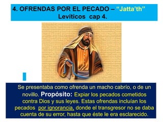 Se presentaba como ofrenda un macho cabrío, o de un
novillo. Propósito: Expiar los pecados cometidos
contra Dios y sus leyes. Estas ofrendas incluían los
pecados por ignorancia, donde el transgresor no se daba
cuenta de su error, hasta que éste le era esclarecido.
4. OFRENDAS POR EL PECADO – “Jatta’th”
Levíticos cap 4.
 