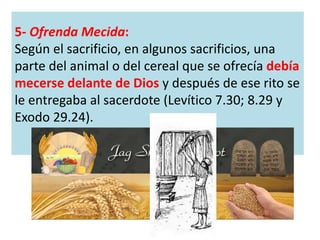 5- Ofrenda Mecida:
Según el sacrificio, en algunos sacrificios, una
parte del animal o del cereal que se ofrecía debía
mecerse delante de Dios y después de ese rito se
le entregaba al sacerdote (Levítico 7.30; 8.29 y
Exodo 29.24).
 