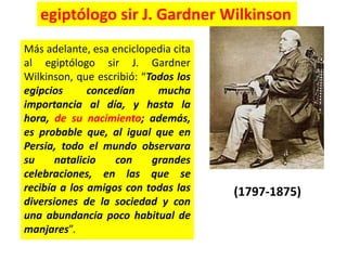 Más adelante, esa enciclopedia cita
al egiptólogo sir J. Gardner
Wilkinson, que escribió: “Todos los
egipcios concedían mucha
importancia al día, y hasta la
hora, de su nacimiento; además,
es probable que, al igual que en
Persia, todo el mundo observara
su natalicio con grandes
celebraciones, en las que se
recibía a los amigos con todas las
diversiones de la sociedad y con
una abundancia poco habitual de
manjares”.
(1797-1875)
egiptólogo sir J. Gardner Wilkinson
 
