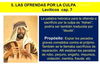 La palabra hebraica para la ofrenda o
sacrifício por la culpa es “Ashan”,
podría ser también traducida por
“deuda”.
Propósito: Expiar los pecados
graves cometidos contra el prójimo.
También se le llamaba sacrifícios de
reparación. Allí estaban los pecados
de robo, perjurio, engaño, impureza,
violación, mentira, fraude. etc
5. LAS OFRENDAS POR LA CULPA “Ashan”
Levíticos cap. 7
 