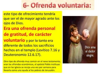 este tipo de ofrecimiento tendría
que ser el de mayor agrado ante los
ojos de Dios.
Era una ofrenda personal
de gratitud, de carácter
voluntario y por lo tanto era
diferente de todos los sacrificios
hechos en el templo (Levítico 7.16 y
Deuteronomio 12.6.17).
Otro tipo de ofrenda muy común en el nevo testamento,
eran las ofrendas económicas, el apóstol Pablo instituyo
que en las iglesia se recoja una vez por semana para
llevarla como una ayuda al los pobres de Jerusalén.
 