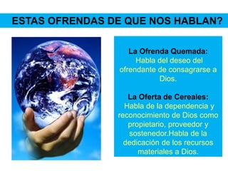 La Ofrenda Quemada:
Habla del deseo del
ofrendante de consagrarse a
Dios.
La Oferta de Cereales:
Habla de la dependencia y
reconocimiento de Dios como
propietario, proveedor y
sostenedor.Habla de la
dedicación de los recursos
materiales a Dios.
ESTAS OFRENDAS DE QUE NOS HABLAN?
 