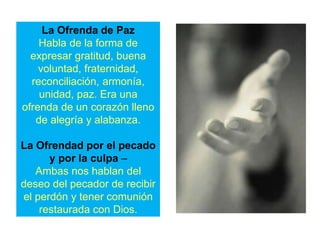La Ofrenda de Paz
Habla de la forma de
expresar gratitud, buena
voluntad, fraternidad,
reconciliación, armonía,
unidad, paz. Era una
ofrenda de un corazón lleno
de alegría y alabanza.
La Ofrendad por el pecado
y por la culpa –
Ambas nos hablan del
deseo del pecador de recibir
el perdón y tener comunión
restaurada con Dios.
 
